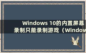Windows 10的内置屏幕录制只能录制游戏（Windows 10的屏幕录制只能录制游戏吗）